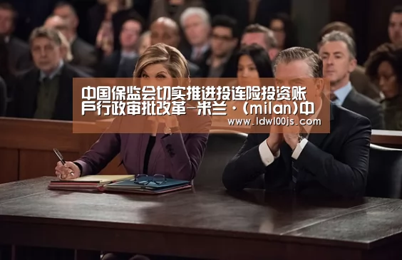 中国保监会切实推进投连险投资账户行政审批改革-米兰·(milan)中国官方网站(图2) 中国保监会切实推进投连险投资账户行政审批改革-米兰·(milan)中国官方网站(图2)